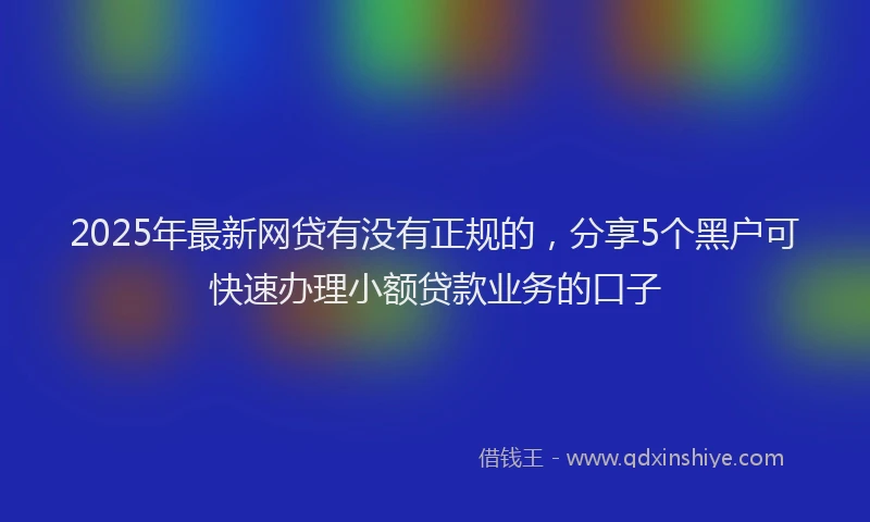 2025年最新网贷有没有正规的，分享5个黑户可快速办理小额贷款业务的口子