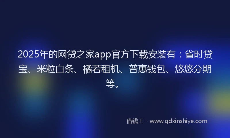 2025年的网贷之家app官方下载安装有：省时贷宝、米粒白条、橘若租机、普惠钱包、悠悠分期等。
