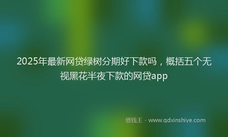 2025年最新网贷绿树分期好下款吗，概括五个无视黑花半夜下款的网贷app