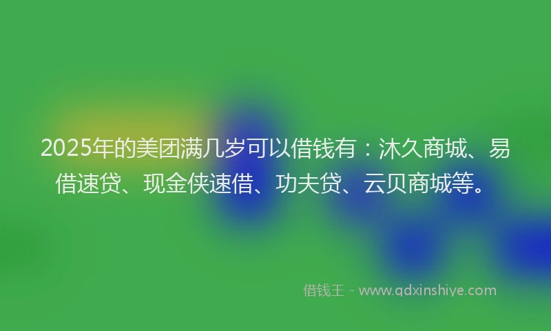2025年的美团满几岁可以借钱有：沐久商城、易借速贷、现金侠速借、功夫贷、云贝商城等。