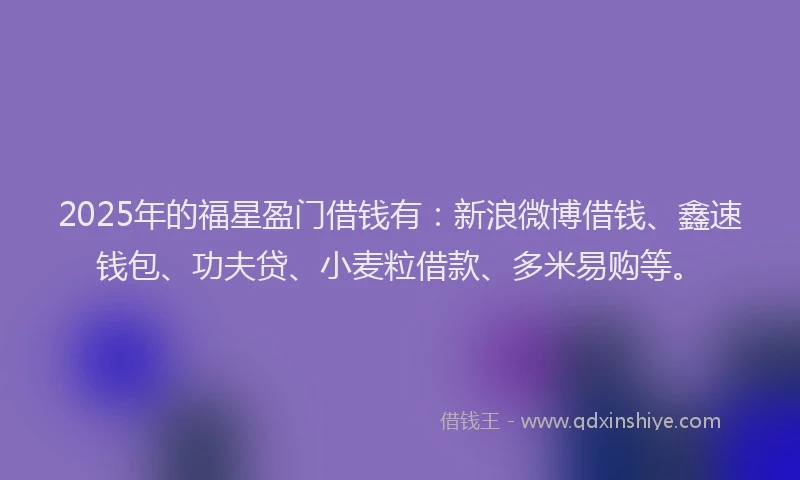 2025年的福星盈门借钱有：新浪微博借钱、鑫速钱包、功夫贷、小麦粒借款、多米易购等。