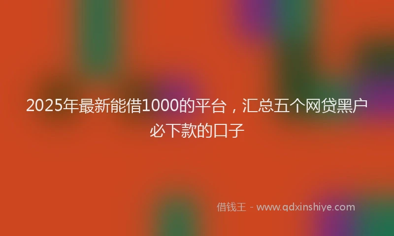 2025年最新能借1000的平台，汇总五个网贷黑户必下款的口子