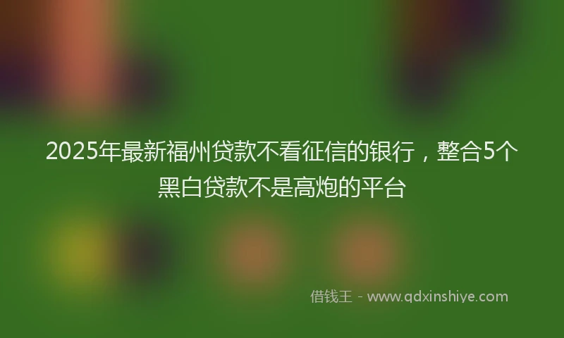 2025年最新福州贷款不看征信的银行，整合5个黑白贷款不是高炮的平台