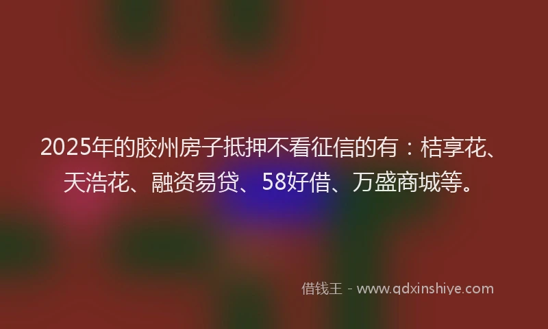 2025年的胶州房子抵押不看征信的有：桔享花、天浩花、融资易贷、58好借、万盛商城等。