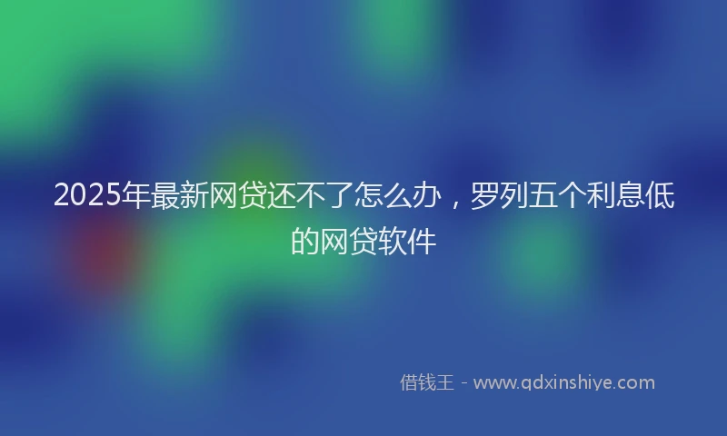2025年最新网贷还不了怎么办，罗列五个利息低的网贷软件