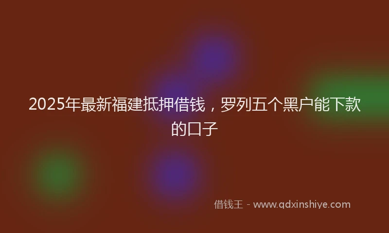 2025年最新福建抵押借钱，罗列五个黑户能下款的口子