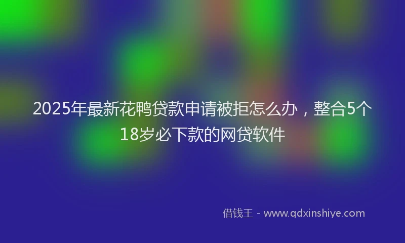 2025年最新花鸭贷款申请被拒怎么办，整合5个18岁必下款的网贷软件