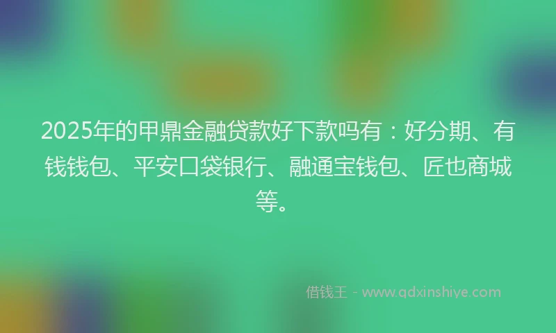 2025年的甲鼎金融贷款好下款吗有：好分期、有钱钱包、平安口袋银行、融通宝钱包、匠也商城等。