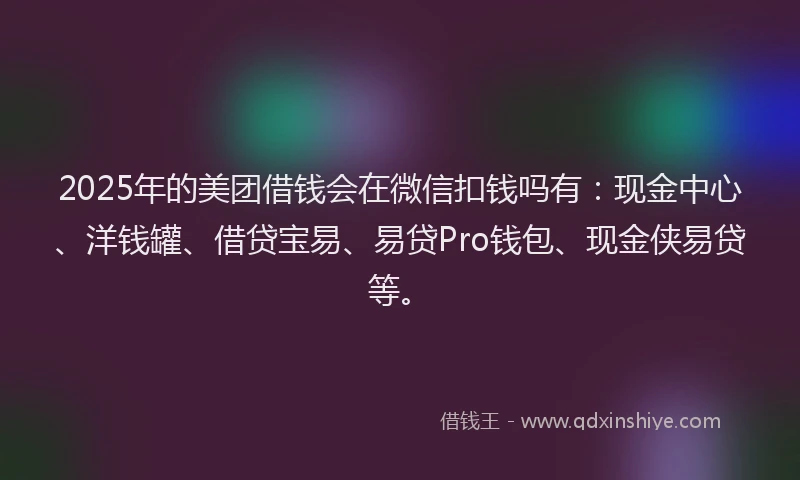 2025年的美团借钱会在微信扣钱吗有：现金中心、洋钱罐、借贷宝易、易贷Pro钱包、现金侠易贷等。