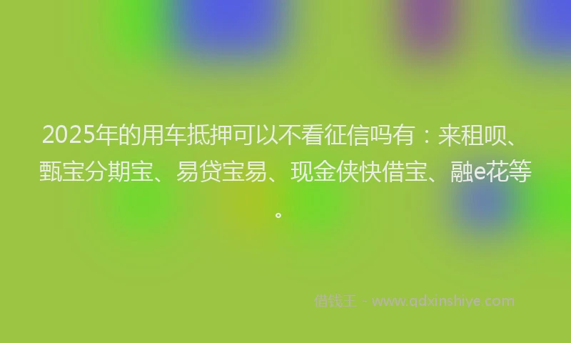 2025年的用车抵押可以不看征信吗有：来租呗、甄宝分期宝、易贷宝易、现金侠快借宝、融e花等。