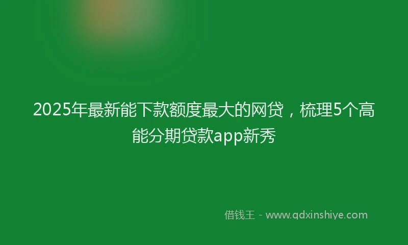 2025年最新能下款额度最大的网贷，梳理5个高能分期贷款app新秀