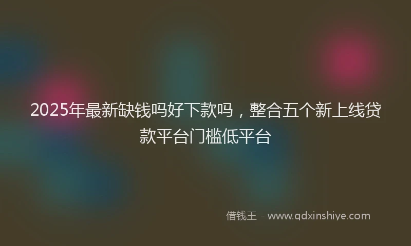 2025年最新缺钱吗好下款吗，整合五个新上线贷款平台门槛低平台