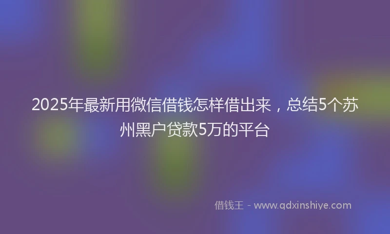 2025年最新用微信借钱怎样借出来，总结5个苏州黑户贷款5万的平台
