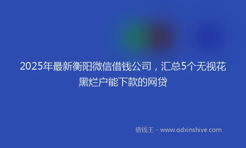 2025年最新衡阳微信借钱公司，汇总5个无视花黑烂户能下款的网贷