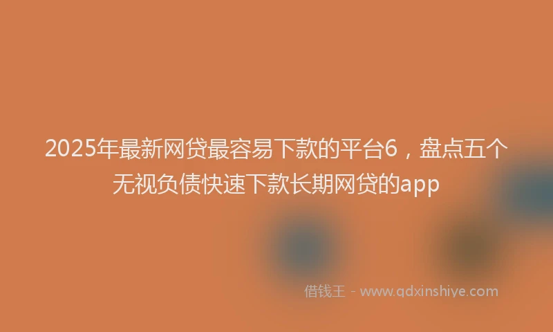 2025年最新网贷最容易下款的平台6，盘点五个无视负债快速下款长期网贷的app