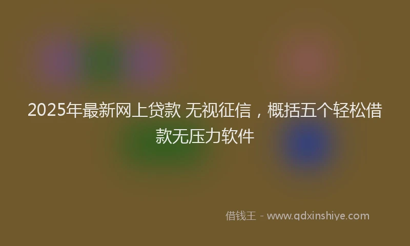 2025年最新网上贷款 无视征信，概括五个轻松借款无压力软件