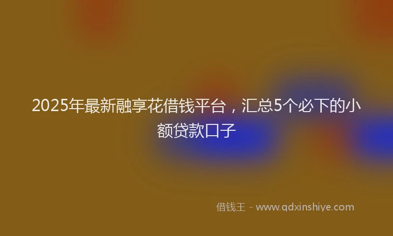 2025年最新融享花借钱平台，汇总5个必下的小额贷款口子