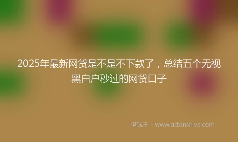 2025年最新网贷是不是不下款了，总结五个无视黑白户秒过的网贷口子