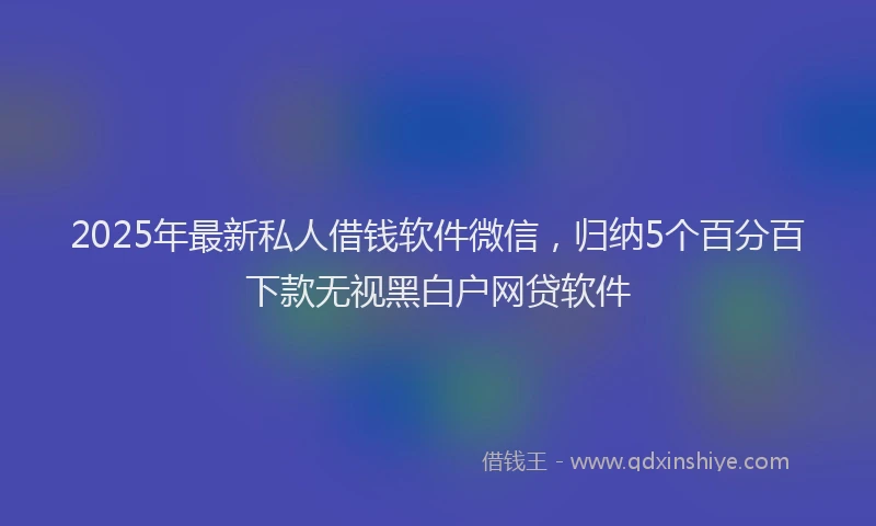 2025年最新私人借钱软件微信，归纳5个百分百下款无视黑白户网贷软件