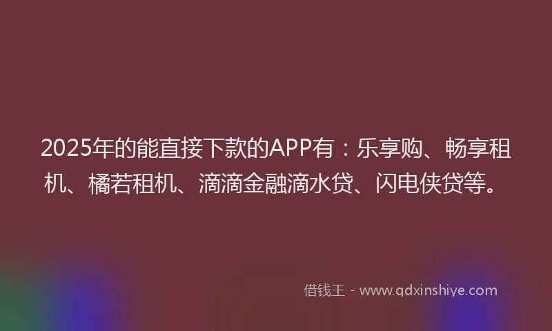 2025年的能直接下款的APP有：乐享购、畅享租机、橘若租机、滴滴金融滴水贷、闪电侠贷等。