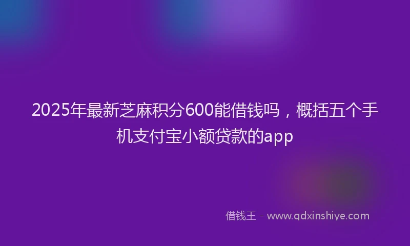 2025年最新芝麻积分600能借钱吗，概括五个手机支付宝小额贷款的app