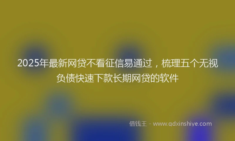 2025年最新网贷不看征信易通过，梳理五个无视负债快速下款长期网贷的软件
