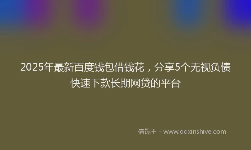 2025年最新百度钱包借钱花，分享5个无视负债快速下款长期网贷的平台