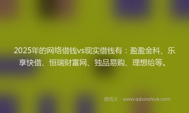 2025年的网络借钱vs现实借钱有：盈盈金科、乐享快借、恒瑞财富网、独品易购、理想给等。
