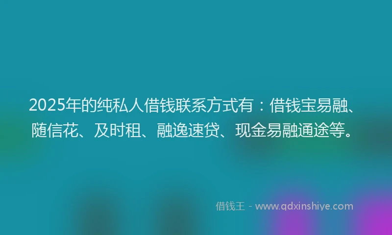 2025年的纯私人借钱联系方式有：借钱宝易融、随信花、及时租、融逸速贷、现金易融通途等。