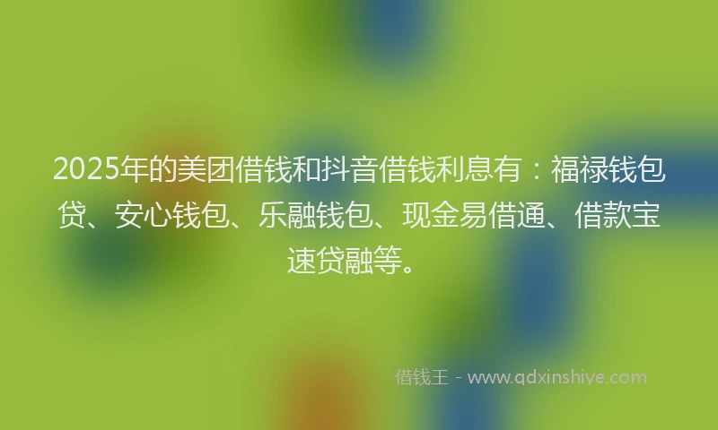 2025年的美团借钱和抖音借钱利息有：福禄钱包贷、安心钱包、乐融钱包、现金易借通、借款宝速贷融等。