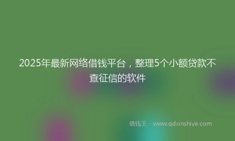 2025年最新网络借钱平台，整理5个小额贷款不查征信的软件