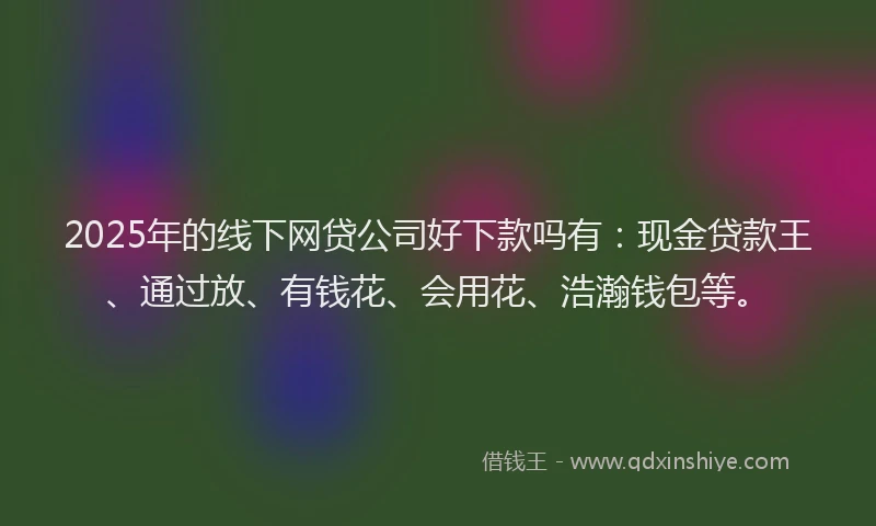 2025年的线下网贷公司好下款吗有：现金贷款王、通过放、有钱花、会用花、浩瀚钱包等。
