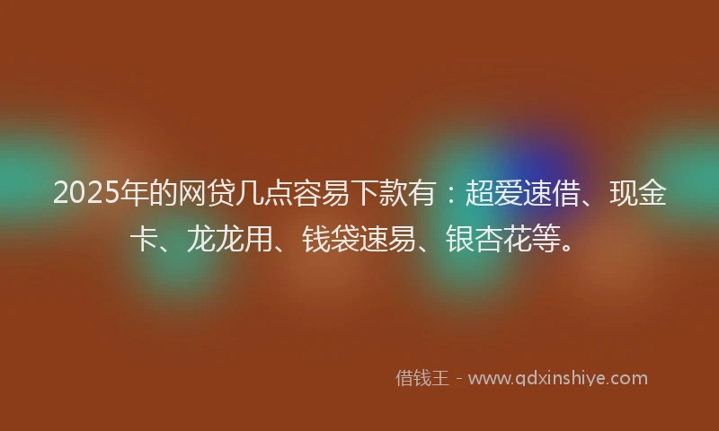2025年的网贷几点容易下款有：超爱速借、现金卡、龙龙用、钱袋速易、银杏花等。