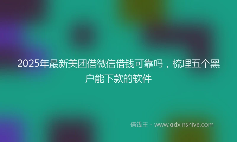 2025年最新美团借微信借钱可靠吗，梳理五个黑户能下款的软件