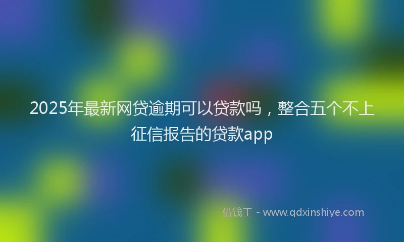 2025年最新网贷逾期可以贷款吗，整合五个不上征信报告的贷款app