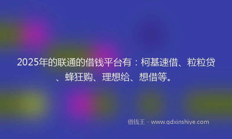 2025年的联通的借钱平台有：柯基速借、粒粒贷、蜂狂购、理想给、想借等。