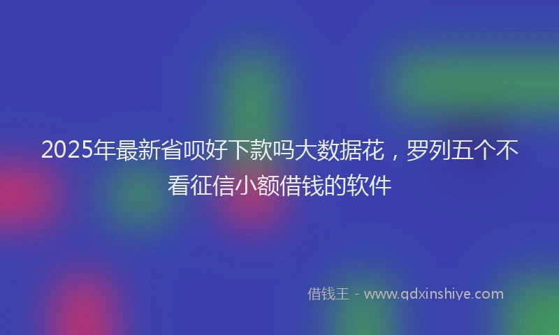 2025年最新省呗好下款吗大数据花，罗列五个不看征信小额借钱的软件