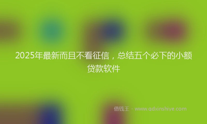 2025年最新而且不看征信，总结五个必下的小额贷款软件