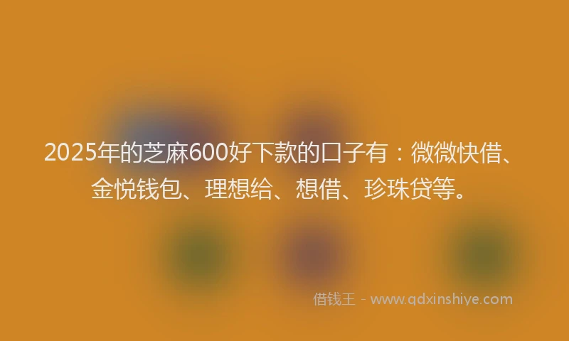 2025年的芝麻600好下款的口子有：微微快借、金悦钱包、理想给、想借、珍珠贷等。