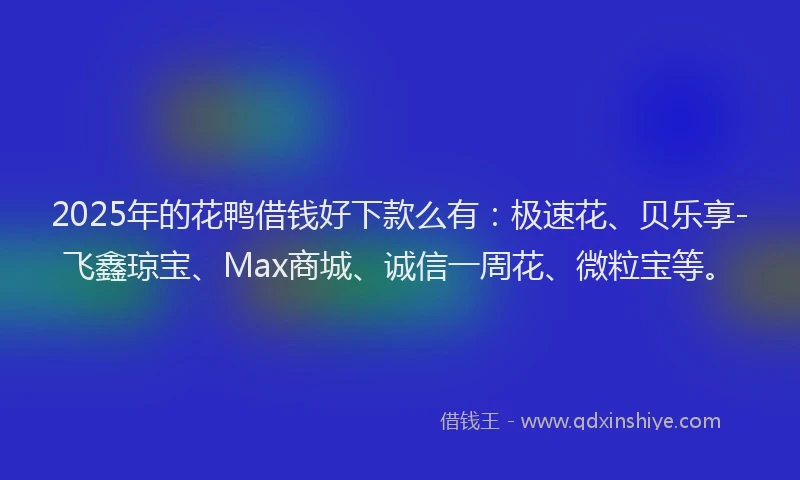 2025年的花鸭借钱好下款么有：极速花、贝乐享-飞鑫琼宝、Max商城、诚信一周花、微粒宝等。