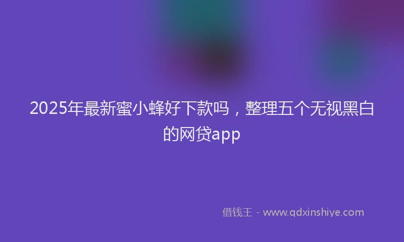2025年最新蜜小蜂好下款吗，整理五个无视黑白的网贷app