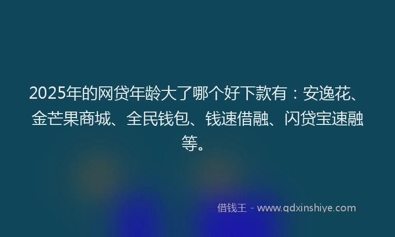 2025年的网贷年龄大了哪个好下款有：安逸花、金芒果商城、全民钱包、钱速借融、闪贷宝速融等。