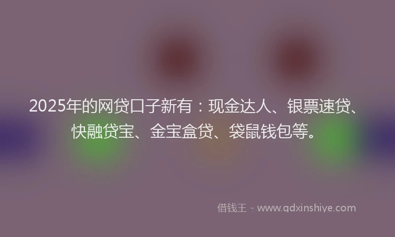 2025年的网贷口子新有：现金达人、银票速贷、快融贷宝、金宝盒贷、袋鼠钱包等。
