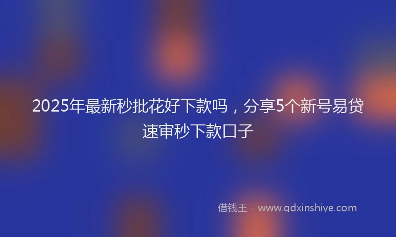 2025年最新秒批花好下款吗，分享5个新号易贷速审秒下款口子