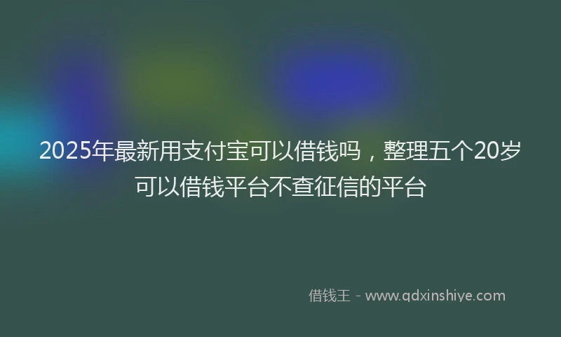 2025年最新用支付宝可以借钱吗，整理五个20岁可以借钱平台不查征信的平台