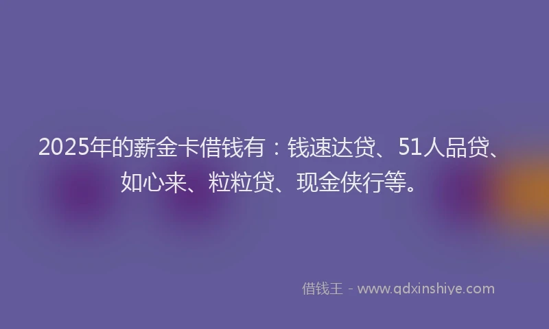 2025年的薪金卡借钱有：钱速达贷、51人品贷、如心来、粒粒贷、现金侠行等。