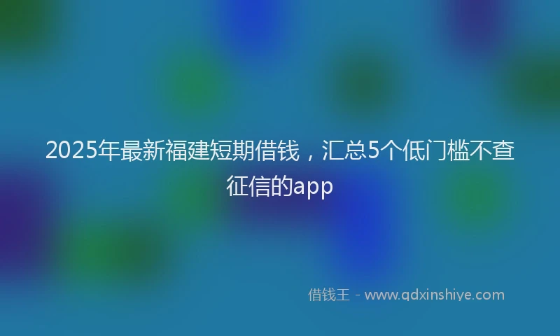 2025年最新福建短期借钱，汇总5个低门槛不查征信的app