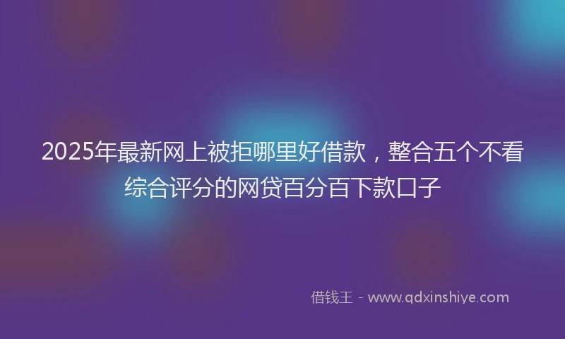 2025年最新网上被拒哪里好借款，整合五个不看综合评分的网贷百分百下款口子
