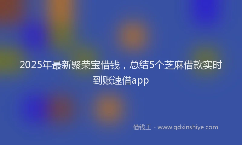 2025年最新聚荣宝借钱，总结5个芝麻借款实时到账速借app