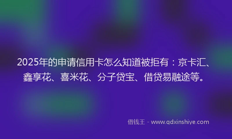 2025年的申请信用卡怎么知道被拒有：京卡汇、鑫享花、喜米花、分子贷宝、借贷易融途等。